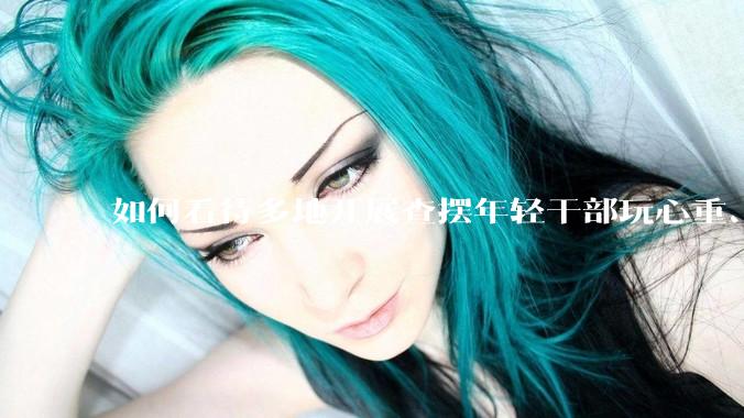 如何看待多地开展查摆年轻干部玩心重、混日子、说话随意、口大气粗等问题的行动？